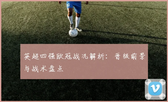 英超四强欧冠战况解析：晋级前景与战术盘点